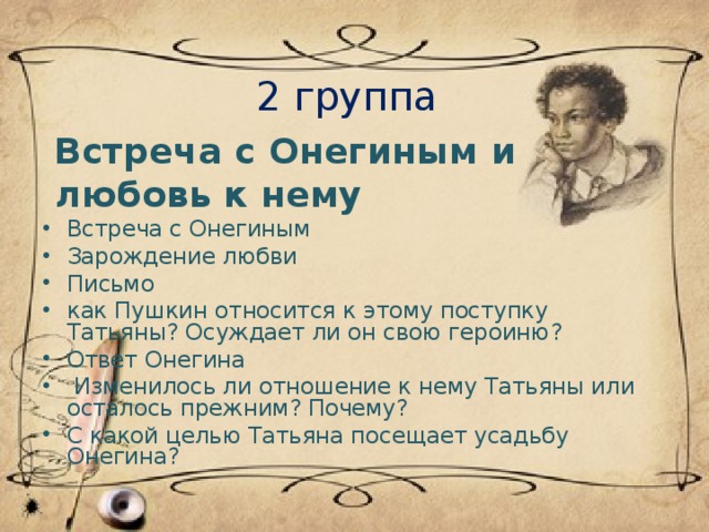 2 группа  Встреча с Онегиным и  любовь к нему Встреча с Онегиным Зарождение любви Письмо как Пушкин относится к этому поступку Татьяны? Осуждает ли он свою героиню? Ответ Онегина  Изменилось ли отношение к нему Татьяны или осталось прежним? Почему? С какой целью Татьяна посещает усадьбу Онегина?  