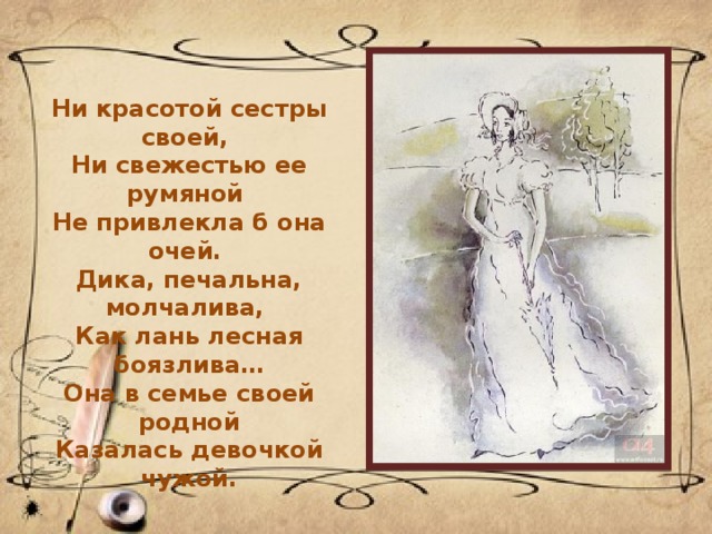 Ни красотой сестры своей,  Ни свежестью ее румяной  Не привлекла б она очей.  Дика, печальна, молчалива,  Как лань лесная боязлива… Она в семье своей родной Казалась девочкой чужой. 