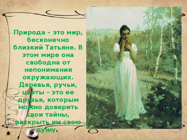Природа – это мир, бесконечно близкий Татьяне. В этом мире она свободна от непонимания окружающих. Деревья, ручьи, цветы – это ее друзья, которым можно доверить свои тайны, раскрыть им свою душу .  