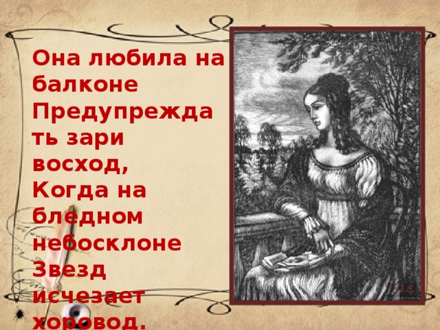 Она любила на балконе  Предупреждать зари восход,  Когда на бледном небосклоне  Звезд исчезает хоровод. 
