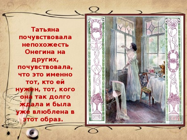 Татьяна почувствовала непохожесть Онегина на других, почувствовала, что это именно тот, кто ей нужен, тот, кого она так долго ждала и была уже влюблена в этот образ.   