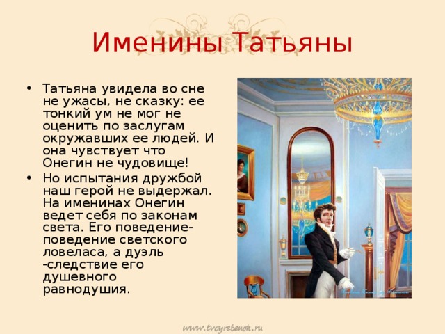Именины Татьяны Татьяна увидела во сне не ужасы, не сказку: ее тонкий ум не мог не оценить по заслугам окружавших ее людей. И она чувствует что Онегин не чудовище! Но испытания дружбой наш герой не выдержал. На именинах Онегин ведет себя по законам света. Его поведение- поведение светского ловеласа, а дуэль -следствие его душевного равнодушия.  