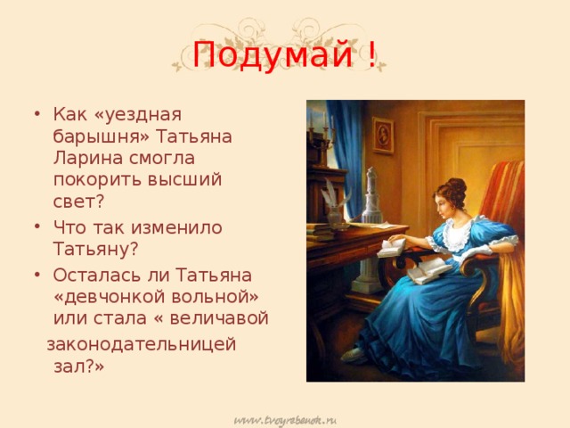 Подумай ! Как «уездная барышня» Татьяна Ларина смогла покорить высший свет? Что так изменило Татьяну? Осталась ли Татьяна «девчонкой вольной» или стала « величавой  законодательницей зал?» 