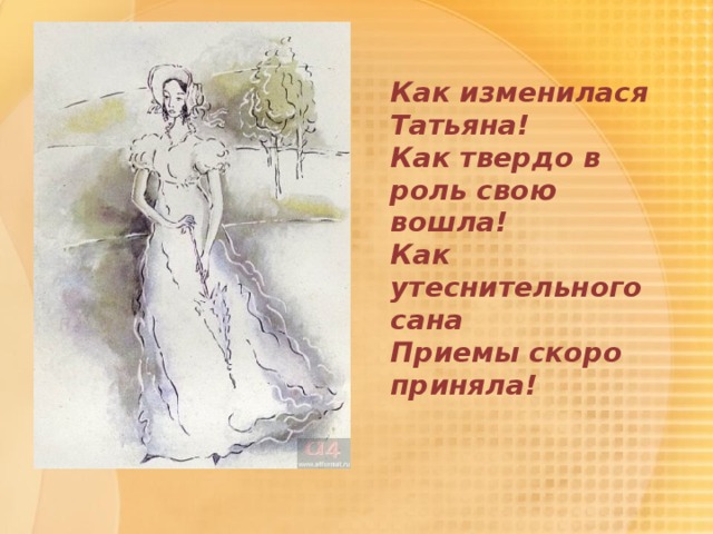  Как изменилася Татьяна!   Как твердо в роль свою вошла!   Как утеснительного сана   Приемы скоро приняла! 