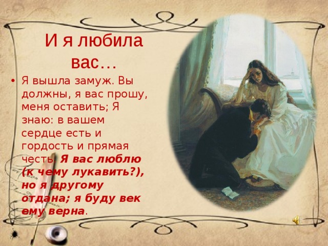 И я любила вас… Я вышла замуж. Вы должны, я вас прошу, меня оставить; Я знаю: в вашем сердце есть и гордость и прямая честь. Я вас люблю (к чему лукавить?), но я другому отдана; я буду век ему верна . 