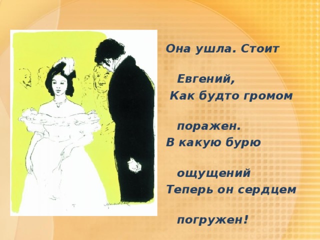 Она ушла. Стоит  Евгений,  Как будто громом  поражен. В какую бурю  ощущений Теперь он сердцем  погружен! 