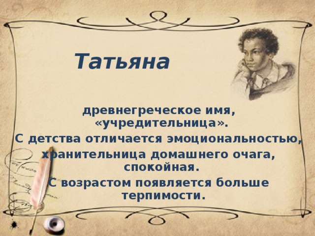 Татьяна древнегреческое имя, «учредительница». С детства отличается эмоциональностью, хранительница домашнего очага, спокойная. С возрастом появляется больше терпимости.  