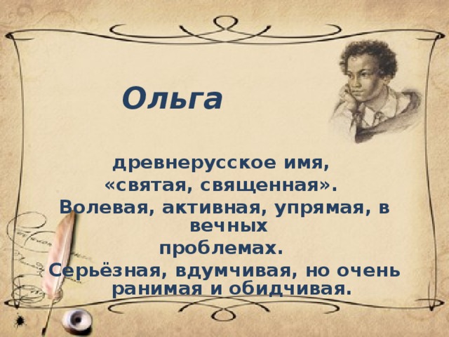 Ольга древнерусское имя, «святая, священная». Волевая, активная, упрямая, в вечных проблемах. Серьёзная, вдумчивая, но очень ранимая и обидчивая.  