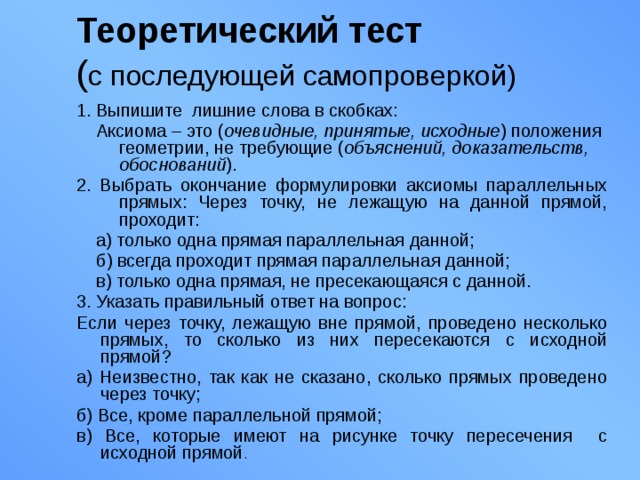 Теоретический тест   ( с последующей самопроверкой) 1. Выпишите лишние слова в скобках:  Аксиома – это ( очевидные, принятые, исходные ) положения геометрии, не требующие ( объяснений, доказательств, обоснований ). 2. Выбрать окончание формулировки аксиомы параллельных прямых: Через точку, не лежащую на данной прямой, проходит:  а) только одна прямая параллельная данной;  б) всегда проходит прямая параллельная данной;  в) только одна прямая, не пресекающаяся с данной. 3. Указать правильный ответ на вопрос: Если через точку, лежащую вне прямой, проведено несколько прямых, то сколько из них пересекаются с исходной прямой? а) Неизвестно, так как не сказано, сколько прямых проведено через точку; б) Все, кроме параллельной прямой; в) Все, которые имеют на рисунке точку пересечения с исходной прямой . 