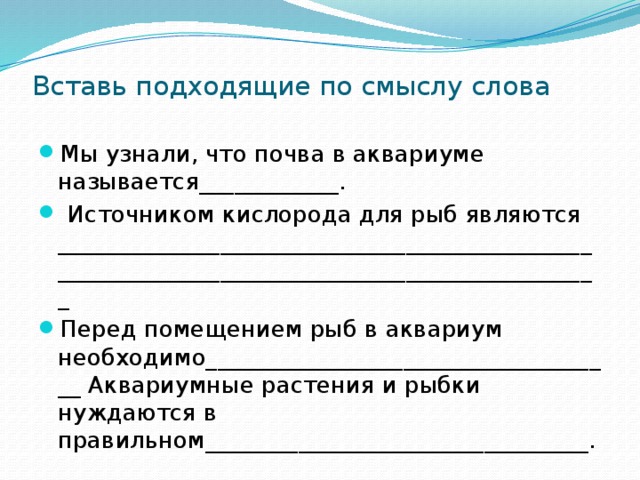Вставь подходящие по смыслу слова Мы узнали, что почва в аквариуме называется____________.  Источником кислорода для рыб являются ______________________________________________  _______________________________________________ Перед помещением рыб в аквариум необходимо____________________________________ Аквариумные растения и рыбки нуждаются в правильном_________________________________. 