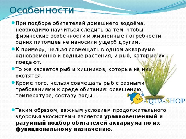 Особенности При подборе обитателей домашнего водоёма, необходимо научиться следить за тем, чтобы физические особенности и жизненные потребности одних питомцев не наносили ущерб другим. К примеру, нельзя совмещать в одном аквариуме одновременно и водные растения, и рыб, которые их поедают. То же касается рыб и хищников, которые на них охотятся. Кроме того, нельзя совмещать рыб с разными требованиями к среде обитания: освещению, температуре, составу воды. Таким образом, важным условием продолжительного здоровья экосистемы является уравновешенный и разумный подбор обитателей аквариума по их функциональному назначению. 