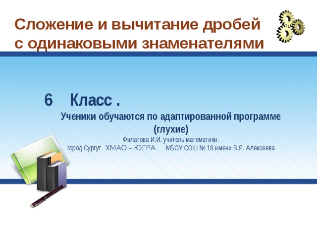 Сложение и вычитание дробей с одинаковыми знаменателями Класс . Ученики обучаются по адаптированной программе (глухие) Филатова И.И. учитель математики.  город Сургут ХМАО – ЮГРА МБОУ СОШ № 18 имени В.Я. Алексеева 