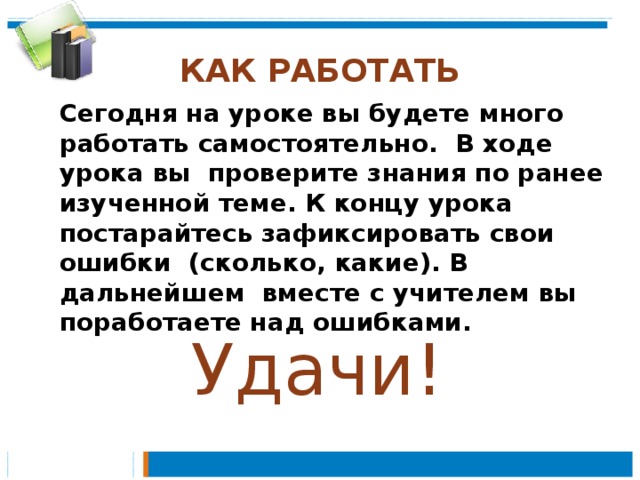 КАК РАБОТАТЬ Сегодня на уроке вы будете много работать самостоятельно. В ходе урока вы проверите знания по ранее изученной теме. К концу урока постарайтесь зафиксировать свои ошибки (сколько, какие). В дальнейшем вместе с учителем вы поработаете над ошибками. Удачи! 