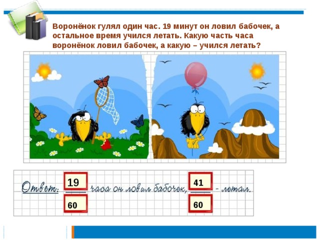 Воронёнок гулял один час. 19 минут он ловил бабочек, а остальное время учился летать. Какую часть часа воронёнок ловил бабочек, а какую – учился летать? 19 41 60 60 