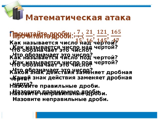 Математическая атака Прочитайте дроби: ; ; ;   Как называется число над чертой? Что обозначает это число? Как называется число под чертой? Что обозначает это число? Какой знак действия заменяет дробная черта? Назовите правильные дроби. Назовите неправильные дроби.    
