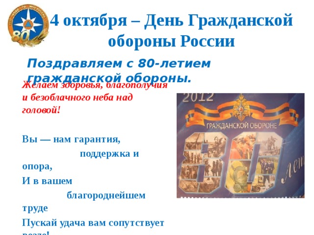 4 октября – День Гражданской обороны России Поздравляем с 80-летием гражданской обороны.  Желаем здоровья, благополучия и безоблачного неба над головой!  Вы — нам гарантия,  поддержка и опора, И в вашем  благороднейшем труде Пускай удача вам сопутствует везде! 