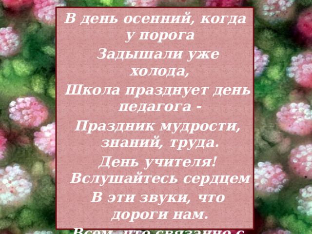 В день осенний, когда у порога  Задышали уже холода,  Школа празднует день педагога -  Праздник мудрости, знаний, труда.  День учителя! Вслушайтесь сердцем  В эти звуки, что дороги нам.  Всем, что связанно с юностью, детством  Мы обязаны учителям! 