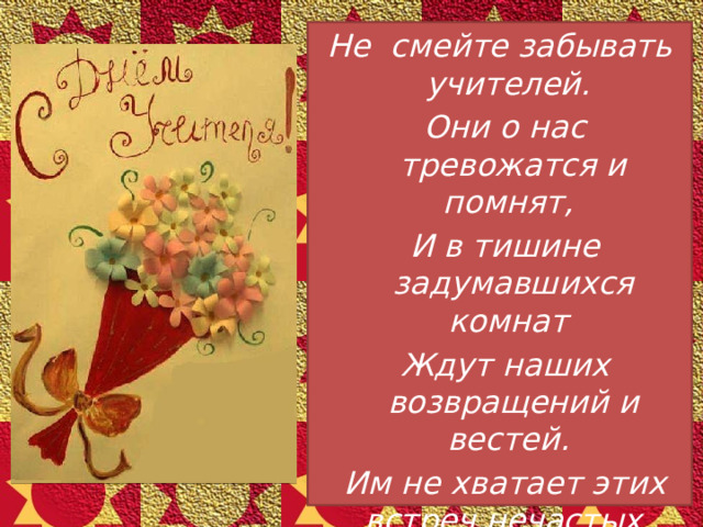 Не смейте забывать учителей.  Они о нас тревожатся и помнят,  И в тишине задумавшихся комнат  Ждут наших возвращений и вестей.  Им не хватает этих встреч нечастых,  И, сколько бы ни миновало лет,  Слагается учительское счастье  Из наших ученических побед. 