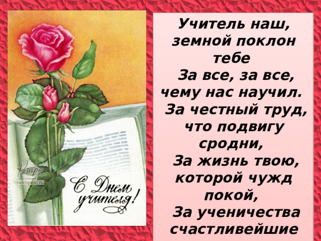 Учитель наш, земной поклон тебе  За все, за все, чему нас научил.  За честный труд, что подвигу сродни,  За жизнь твою, которой чужд покой,  За ученичества счастливейшие дни,  Учитель наш, прими поклон земной. 