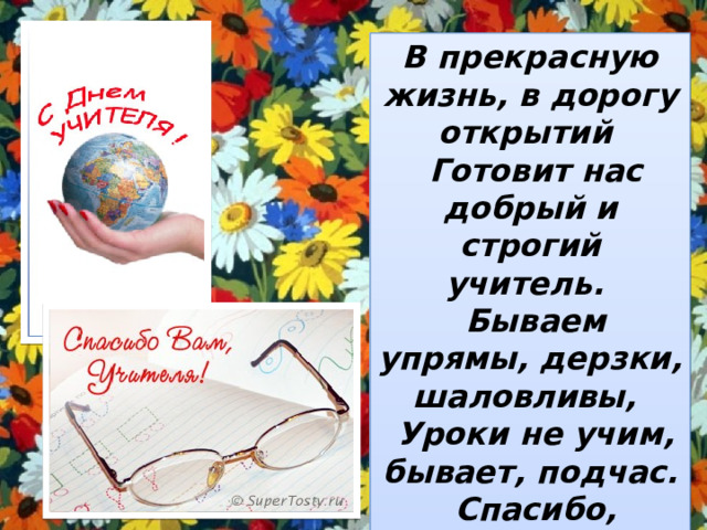 В прекрасную жизнь, в дорогу открытий  Готовит нас добрый и строгий учитель.  Бываем упрямы, дерзки, шаловливы,  Уроки не учим, бывает, подчас.  Спасибо, спасибо, что так терпеливы,  Спасибо за то, что Вы любите нас! 