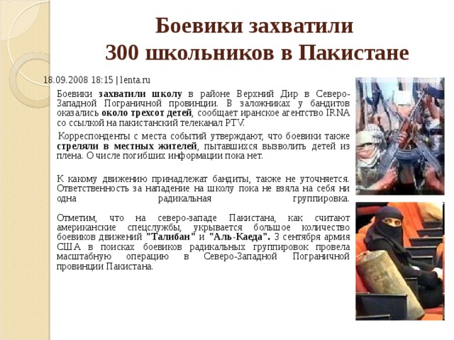 Боевики захватили  300 школьников в Пакистане   18.09.2008 18:15 | lenta.ru  Боевики захватили школу в районе Верхний Дир в Северо-Западной Пограничной провинции. В заложниках у бандитов оказались около трехсот детей , сообщает иранское агентство IRNA со ссылкой на пакистанский телеканал PTV.   Корреспонденты с места событий утверждают, что боевики также стреляли в местных жителей , пытавшихся вызволить детей из плена. О числе погибших информации пока нет.  К какому движению принадлежат бандиты, также не уточняется. Ответственность за нападение на школу пока не взяла на себя ни одна радикальная группировка.   Отметим, что на северо-западе Пакистана, как считают американские спецслужбы, укрывается большое количество боевиков движений 