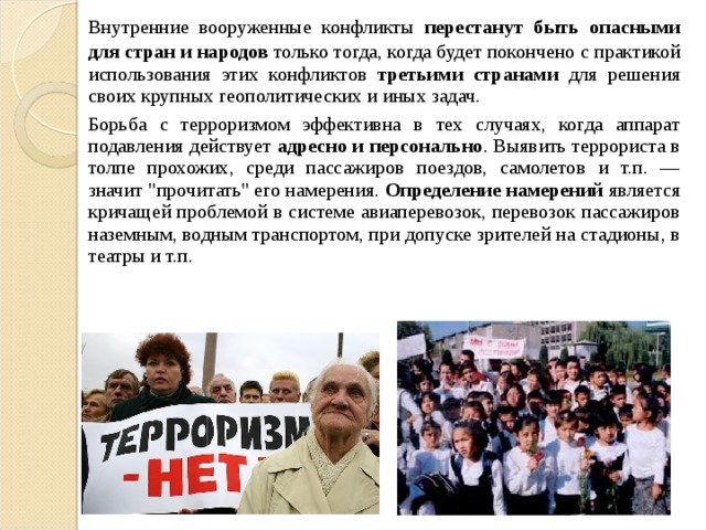  Внутренние вооруженные конфликты перестанут быть опасными для стран и народов только тогда, когда будет покончено с практикой использования этих конфликтов третьими странами для решения своих крупных геополитических и иных задач.  Борьба с терроризмом эффективна в тех случаях, когда аппарат подавления действует адресно и персонально . Выявить террориста в толпе прохожих, среди пассажиров поездов, самолетов и т.п. — значит 