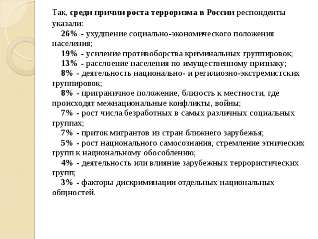  Так, среди причин роста терроризма в России респонденты указали:       26% - ухудшение социально-экономического положения населения;       19% - усиление противоборства криминальных группировок;       13% - расслоение населения по имущественному признаку;       8% - деятельность национально- и регилиозно-экстремистских группировок;       8% - приграничное положение, близость к местности, где происходят межнациональные конфликты, войны;       7% - рост числа безработных в самых различных социальных группах;       7% - приток мигрантов из стран ближнего зарубежья;       5% - рост национального самосознания, стремление этнических групп к национальному обособлению;       4% - деятельность или влияние зарубежных террористических групп;       3% - факторы дискриминации отдельных национальных общностей. 