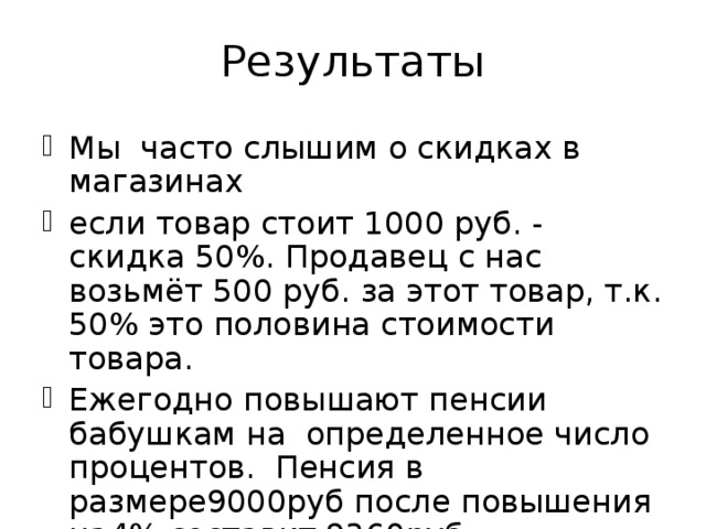 Результаты Мы часто слышим о скидках в магазинах если товар стоит 1000 руб. - скидка 50%. Продавец с нас возьмёт 500 руб. за этот товар, т.к. 50% это половина стоимости товара. Ежегодно повышают пенсии бабушкам на определенное число процентов. Пенсия в размере9000руб после повышения на4% составит  9360руб. 