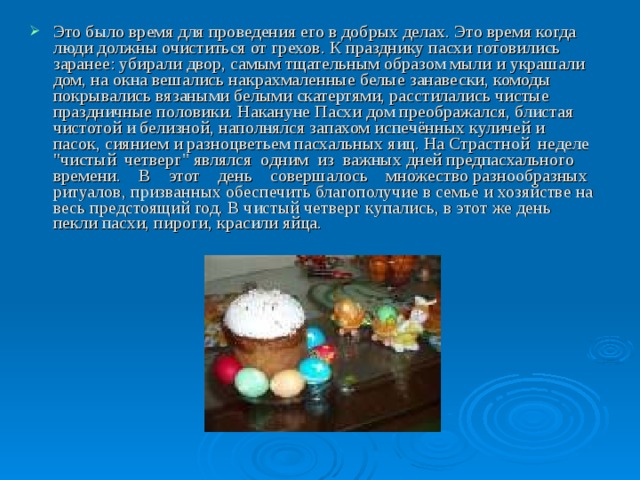 Это было время для проведения его в добрых делах. Это время когда люди должны очиститься от грехов. К празднику пасхи готовились заранее: убирали двор, самым тщательным образом мыли и украшали дом, на окна вешались накрахмаленные белые занавески, комоды покрывались вязаными белыми скатертями, расстилались чистые праздничные половики. Накануне Пасхи дом преображался, блистая чистотой и белизной, наполнялся запахом испечённых куличей и пасок, сиянием и разноцветьем пасхальных яиц. На Страстной неделе 