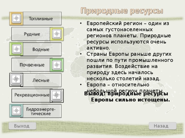 Европейский регион – один из самых густонаселенных регионов планеты. Природные ресурсы используются очень активно. Страны Европы раньше других пошли по пути промышленного развития. Воздействие на природу здесь началось несколько столетий назад. Европа – относительно небольшой регион планеты. Вывод: природные ресурсы Европы сильно истощены. Назад Выход  