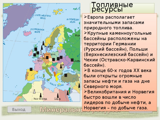 Топливные ресурсы Европа располагает значительными запасами природного топлива. Крупные каменноугольные бассейны расположены на территории Германии (Рурский бассейн), Польши (Верхнесилезский бассейн) и Чехии (Остравско-Карвинский бассейн). В конце 60-х годов ХХ века были открыты огромные запасы нефти и газа на дне Северного моря. Великобритания и Норвегия быстро вошли в число лидеров по добыче нефти, а Норвегия – по добыче газа. Назад Выход  