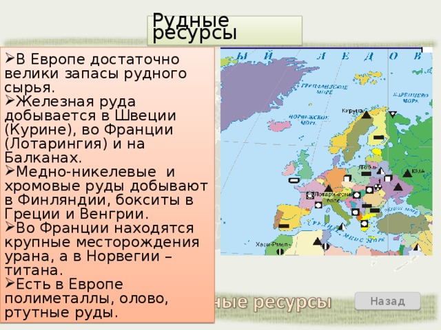 Рудные ресурсы В Европе достаточно велики запасы рудного сырья. Железная руда добывается в Швеции (Курине), во Франции (Лотарингия) и на Балканах. Медно-никелевые и хромовые руды добывают в Финляндии, бокситы в Греции и Венгрии. Во Франции находятся крупные месторождения урана, а в Норвегии – титана. Есть в Европе полиметаллы, олово, ртутные руды. Назад Выход  