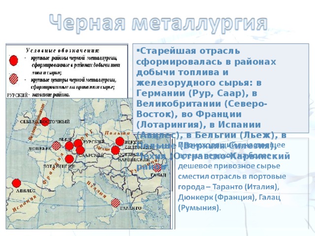 Старейшая отрасль сформировалась в районах добычи топлива и железорудного сырья: в Германии (Рур, Саар), в Великобритании (Северо-Восток), во Франции (Лотарингия), в Испании (Авилес), в Бельгии (Льеж), в Польше (Верхняя Силезия), Чехия (Остравско-Карвинский район  