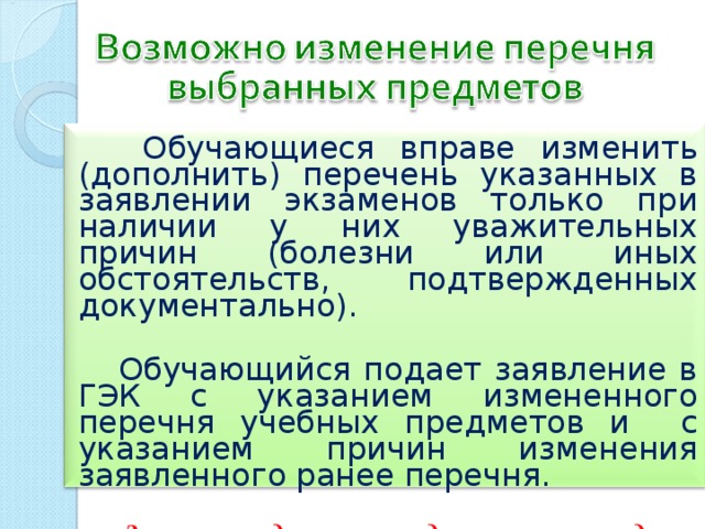  Обучающиеся вправе изменить (дополнить) перечень указанных в заявлении экзаменов только при наличии у них уважительных причин (болезни или иных обстоятельств, подтвержденных документально).   Обучающийся подает заявление в ГЭК с указанием измененного перечня учебных предметов и с указанием причин изменения заявленного ранее перечня.   Заявление подается не позднее чем за месяц до начала соответствующих экзаменов . 