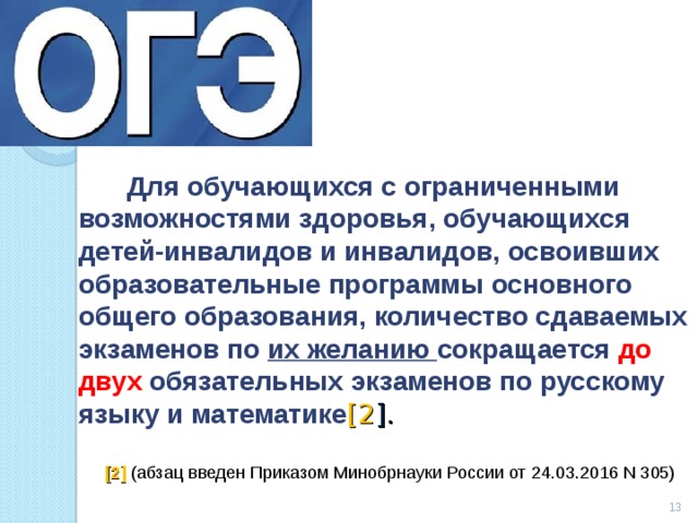  Для обучающихся с ограниченными возможностями здоровья, обучающихся детей-инвалидов и инвалидов, освоивших образовательные программы основного общего образования, количество сдаваемых экзаменов по их желанию сокращается до двух обязательных экзаменов по русскому языку и математике [2 ].  [2] (абзац введен Приказом Минобрнауки России от 24.03.2016 N 305)  