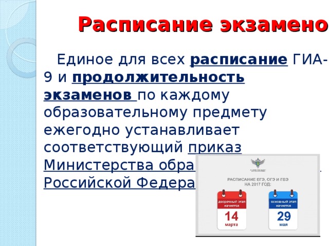 Расписание экзаменов  Единое для всех расписание ГИА-9 и продолжительность экзаменов по каждому образовательному предмету ежегодно устанавливает соответствующий приказ Министерства образования и науки Российской Федерации.  