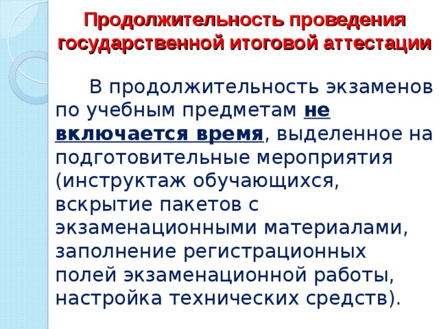 Продолжительность проведения государственной итоговой аттестации  В продолжительность экзаменов по учебным предметам не включается время , выделенное на подготовительные мероприятия (инструктаж обучающихся, вскрытие пакетов с экзаменационными материалами, заполнение регистрационных полей экзаменационной работы, настройка технических средств). 
