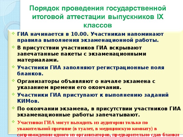 ГИА начинается в 10.00. Участникам напоминают правила выполнения экзаменационной работы. В присутствии участников ГИА вскрывают запечатанные пакеты с экзаменационными материалами. Участники ГИА заполняют регистрационные поля бланков. Организаторы объявляют о начале экзамена с указанием времени его окончания. Участники ГИА приступают к выполнению заданий КИМов. По окончании экзамена, в присутствии участников ГИА экзаменационные работы запечатывают. Участники ГИА могут выходить из аудитории только по уважительной причине (в туалет, в медицинскую комнату) в сопровождении одного из организаторов, предварительно сдав бланки ГИА ответственному по аудитории.  