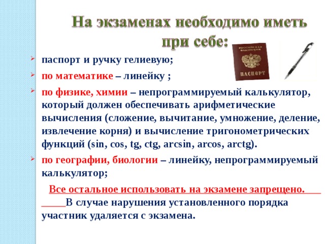 паспорт и ручку гелиевую; по математике – линейку ; по физике, химии – непрограммируемый калькулятор, который должен обеспечивать арифметические вычисления (сложение, вычитание, умножение, деление, извлечение корня) и вычисление тригонометрических функций (sin, cos, tg, ctg, arcsin, arcos, arctg). по географии, биологии – линейку, непрограммируемый калькулятор;  Все остальное использовать на экзамене запрещено. В случае нарушения установленного порядка участник удаляется с экзамена. 18 