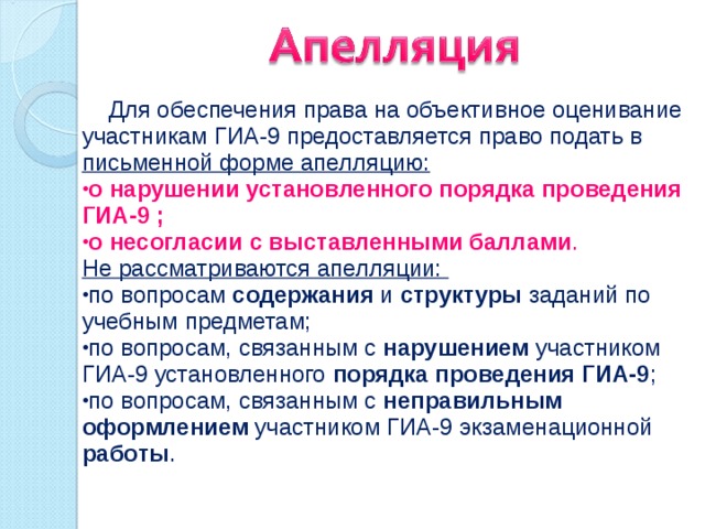  Для обеспечения права на объективное оценивание участникам ГИА-9 предоставляется право подать в  письменной форме апелляцию: о нарушении установленного порядка проведения ГИА-9 ; о несогласии с выставленными баллами . Не рассматриваются апелляции: по вопросам содержания и структуры заданий по учебным предметам; по вопросам, связанным с нарушением участником ГИА-9 установленного порядка проведения ГИА-9 ; по вопросам, связанным с неправильным оформлением участником ГИА-9 экзаменационной работы . 