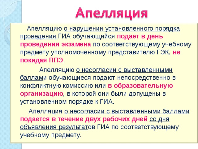  Апелляцию о нарушении установленного порядка проведения ГИА обучающийся подает в день проведения экзамена по соответствующему учебному предмету уполномоченному представителю ГЭК, не покидая ППЭ .  Апелляцию о несогласии с выставленными баллам и обучающиеся подают непосредственно в конфликтную комиссию или в образовательную организацию , в которой они были допущены в установленном порядке к ГИА.  Апелляция о несогласии с выставленными баллами подается в течение двух рабочих дней со дня объявления результат ов ГИА по соответствующему учебному предмету. 