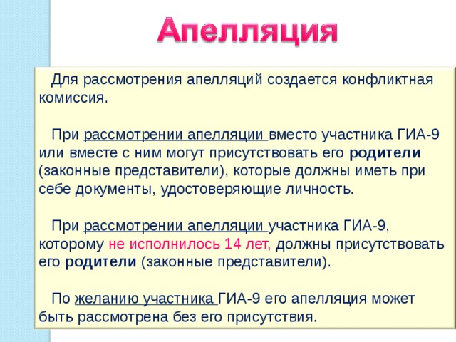  Для рассмотрения апелляций создается конфликтная комиссия.  При рассмотрении апелляции вместо участника ГИА-9 или вместе с ним могут присутствовать его родители (законные представители), которые должны иметь при себе документы, удостоверяющие личность.  При рассмотрении апелляции участника ГИА-9, которому не исполнилось 14 лет, должны присутствовать его родители (законные представители).  По желанию участника ГИА-9 его апелляция может быть рассмотрена без его присутствия. 