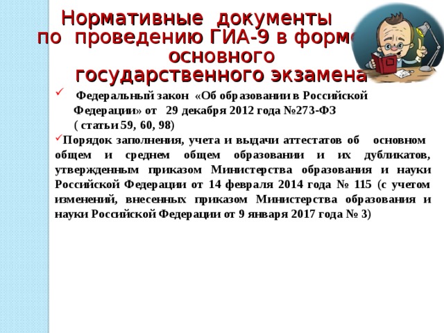Нормативные документы  по проведению ГИА-9 в форме основного государственного экзамена   Федеральный закон «Об образовании в Российской  Федерации» от 29 декабря 2012 года №273-ФЗ  ( статьи 59, 60, 98) Порядок заполнения, учета и выдачи аттестатов об основном общем и среднем общем образовании и их дубликатов, утвержденным приказом Министерства образования и науки Российской Федерации от 14 февраля 2014 года № 115 (с учетом изменений, внесенных приказом Министерства образования и науки Российской Федерации от 9 января 2017 года № 3)    