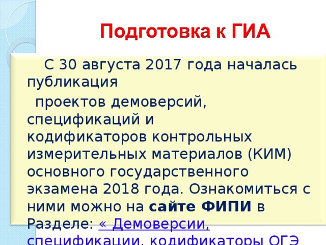  С 30 августа 2017 года началась публикация   проектов демоверсий, спецификаций и кодификаторов контрольных измерительных материалов (КИМ) основного государственного экзамена 2018 года. Ознакомиться с ними можно на сайте ФИПИ в Разделе: « Демоверсии, спецификации, кодификаторы ОГЭ 2018 год », а также на сайте «Сдам ГИА» Дмитрия Гущина. 