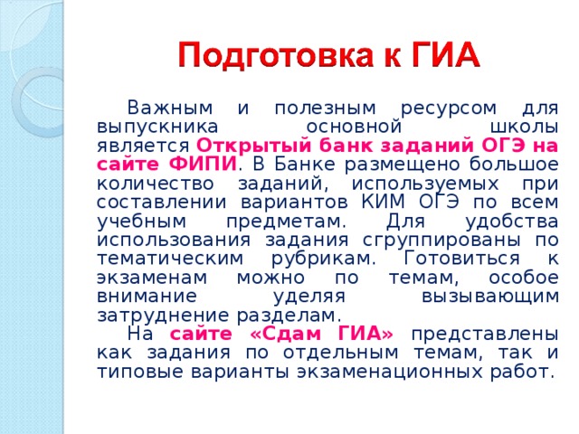 Важным и полезным ресурсом для выпускника основной школы является  Открытый банк заданий ОГЭ на сайте ФИПИ . В Банке размещено большое количество заданий, используемых при составлении вариантов КИМ ОГЭ по всем учебным предметам. Для удобства использования задания сгруппированы по тематическим рубрикам. Готовиться к экзаменам можно по темам, особое внимание уделяя вызывающим затруднение разделам. На сайте «Сдам ГИА» представлены как задания по отдельным темам, так и типовые варианты экзаменационных работ. 