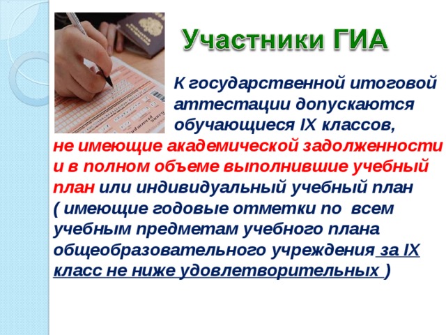  К государственной итоговой  аттестации допускаются  обучающиеся IX классов,  К государственной итоговой  аттестации допускаются  обучающиеся IX классов, не имеющие академической задолженности и в полном объеме выполнившие учебный план или индивидуальный учебный план не имеющие академической задолженности и в полном объеме выполнившие учебный план или индивидуальный учебный план ( имеющие годовые отметки по всем учебным предметам учебного плана общеобразовательного учреждения за IX класс не ниже удовлетворительных ) .  ( имеющие годовые отметки по всем учебным предметам учебного плана общеобразовательного учреждения за IX класс не ниже удовлетворительных ) .   