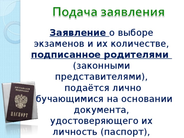 Заявление о выборе экзаменов и их количестве, подписанное родителями (законными представителями),  подаётся лично обучающимися на основании документа, удостоверяющего их личность (паспорт),  не позднее 1 марта 2017 года 