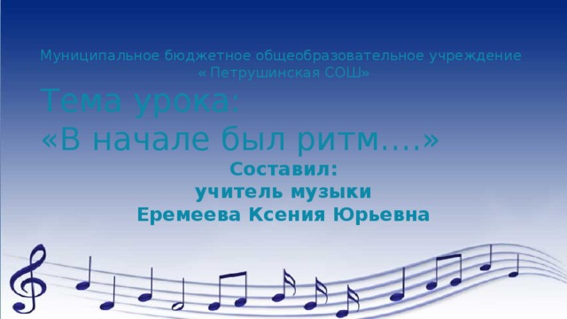 Муниципальное бюджетное общеобразовательное учреждение « Петрушинская СОШ» Тема урока: «В начале был ритм….» Составил: учитель музыки Еремеева Ксения Юрьевна 