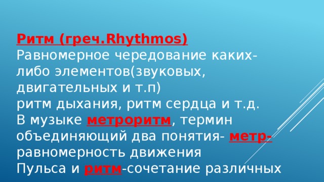 Ритм (греч.Rhythmos) Равномерное чередование каких-либо элементов(звуковых, двигательных и т.п) ритм дыхания, ритм сердца и т.д. В музыке метроритм , термин объединяющий два понятия- метр- равномерность движения Пульса и ритм -сочетание различных 