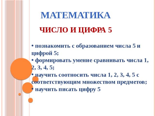 МАТЕМАТИКА ЧИСЛО И ЦИФРА 5  познакомить с образованием числа 5 и цифрой 5;  формировать умение сравнивать числа 1, 2, 3, 4, 5;  научить соотносить числа 1, 2, 3, 4, 5 с соответствующим множеством предметов;  научить писать цифру 5 